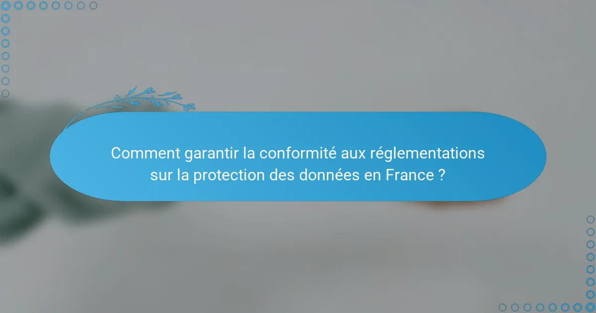 Comment garantir la conformité aux réglementations sur la protection des données en France ?